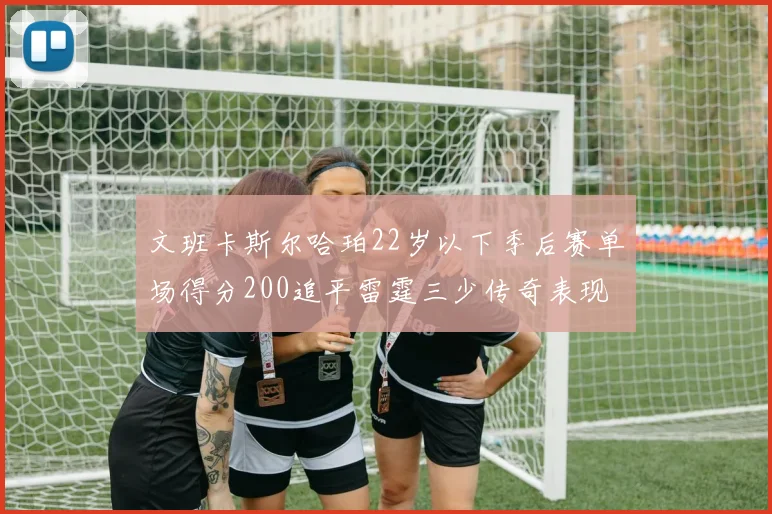 文班卡斯尔哈珀22岁以下季后赛单场得分200追平雷霆三少传奇表现