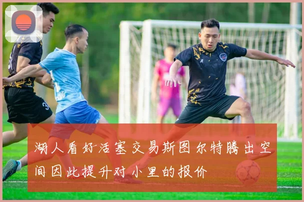 湖人看好活塞交易斯图尔特腾出空间因此提升对小里的报价