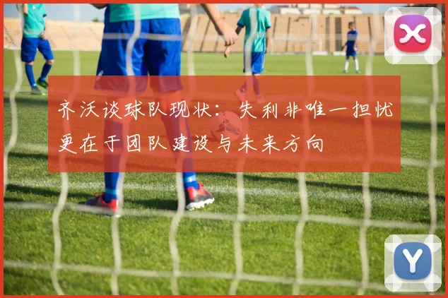 齐沃谈球队现状：失利非唯一担忧更在于团队建设与未来方向