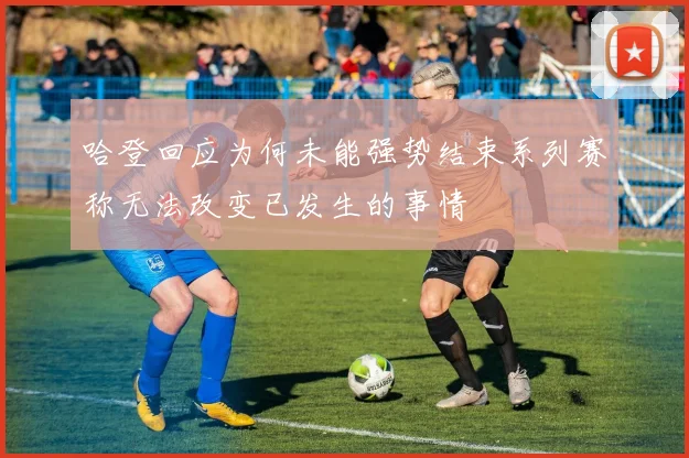 哈登回应为何未能强势结束系列赛称无法改变已发生的事情