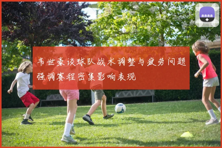韦世豪谈球队战术调整与疲劳问题强调赛程密集影响表现