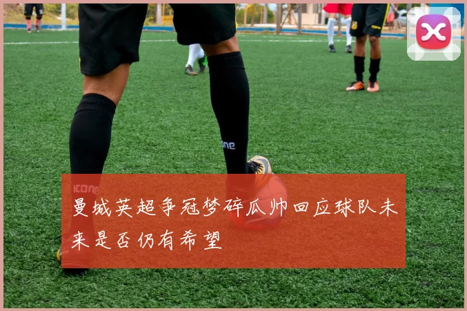 曼城英超争冠梦碎瓜帅回应球队未来是否仍有希望