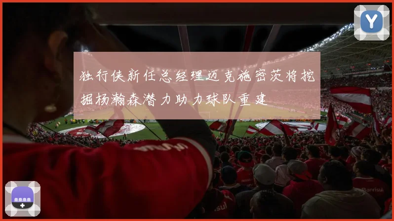 独行侠新任总经理迈克施密茨将挖掘杨瀚森潜力助力球队重建