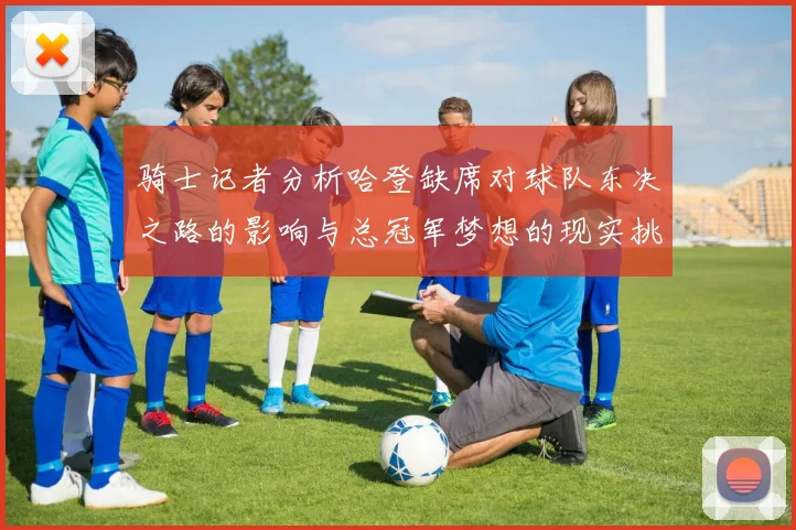 骑士记者分析哈登缺席对球队东决之路的影响与总冠军梦想的现实挑战