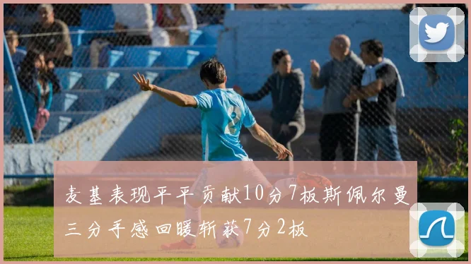 麦基表现平平贡献10分7板斯佩尔曼三分手感回暖斩获7分2板