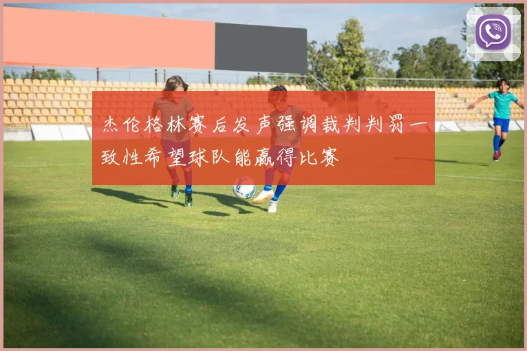 杰伦格林赛后发声强调裁判判罚一致性希望球队能赢得比赛