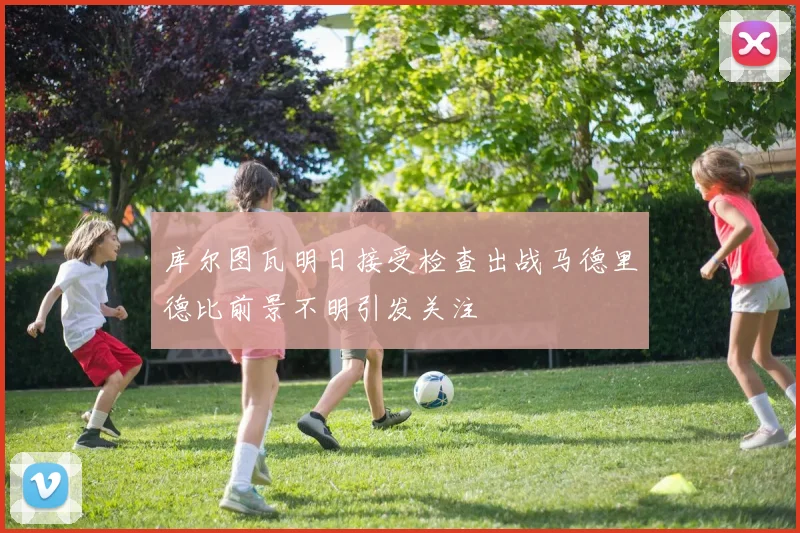 库尔图瓦明日接受检查出战马德里德比前景不明引发关注