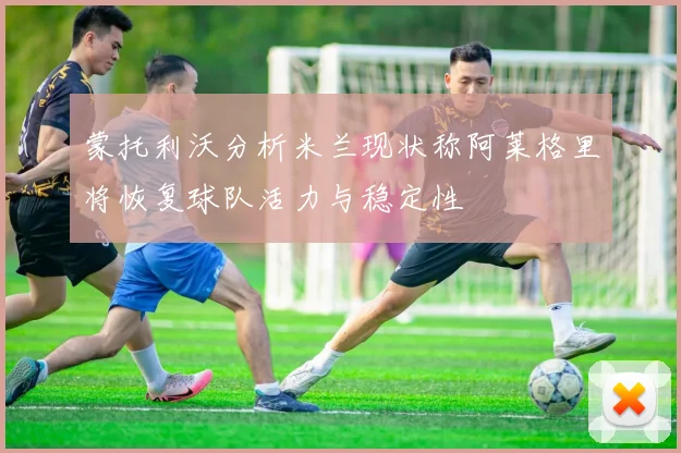 蒙托利沃分析米兰现状称阿莱格里将恢复球队活力与稳定性