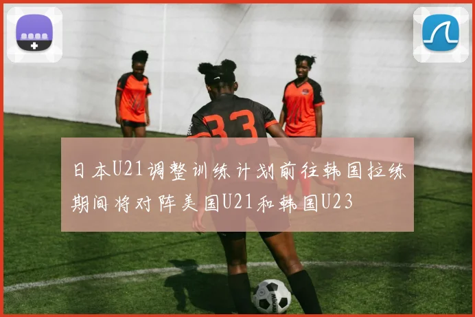 日本U21调整训练计划前往韩国拉练期间将对阵美国U21和韩国U23