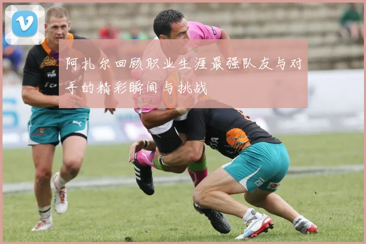 阿扎尔回顾职业生涯最强队友与对手的精彩瞬间与挑战