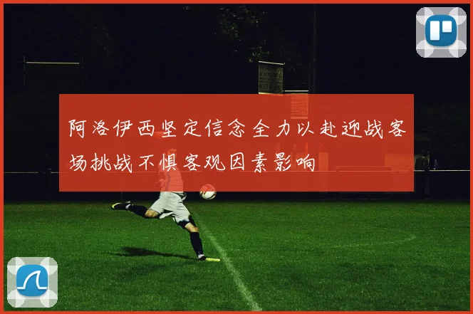 阿洛伊西坚定信念全力以赴迎战客场挑战不惧客观因素影响