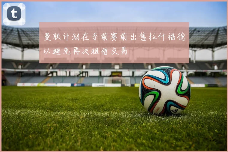 曼联计划在季前赛前出售拉什福德以避免再次租借交易