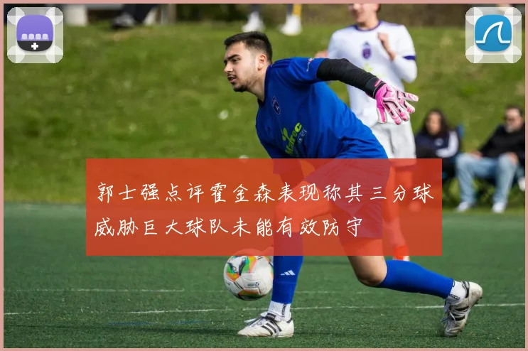 郭士强点评霍金森表现称其三分球威胁巨大球队未能有效防守