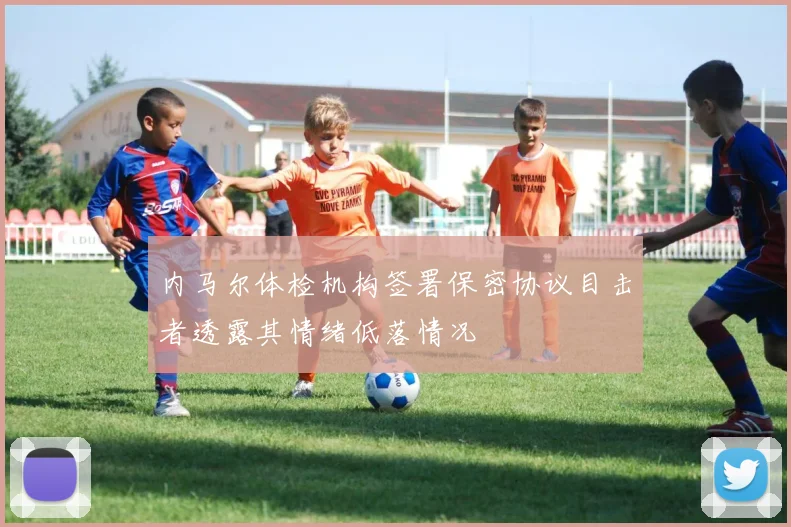 内马尔体检机构签署保密协议目击者透露其情绪低落情况