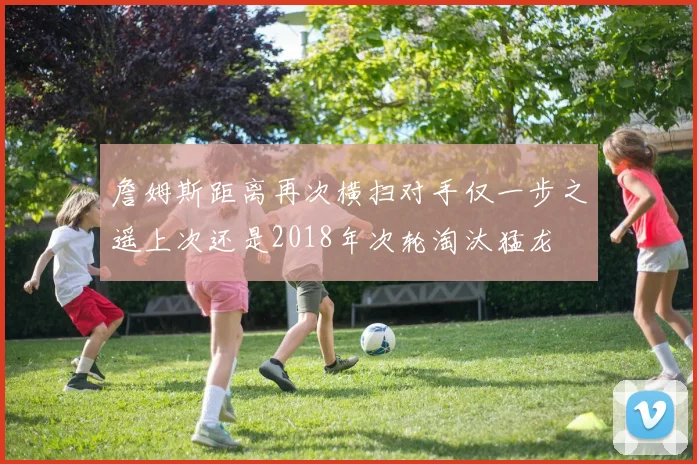 詹姆斯距离再次横扫对手仅一步之遥上次还是2018年次轮淘汰猛龙