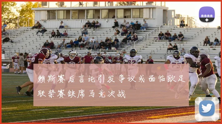 赖斯赛后言论引发争议或面临欧足联禁赛缺席马竞次战