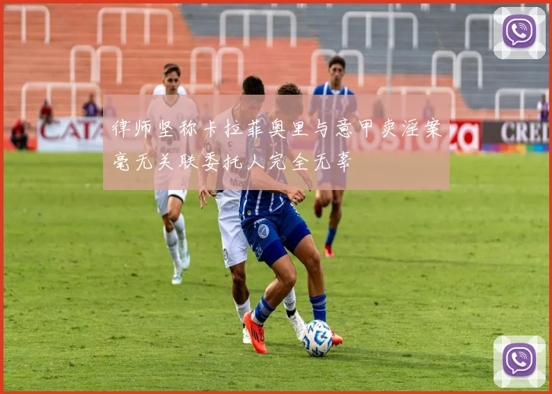 律师坚称卡拉菲奥里与意甲卖淫案毫无关联委托人完全无辜