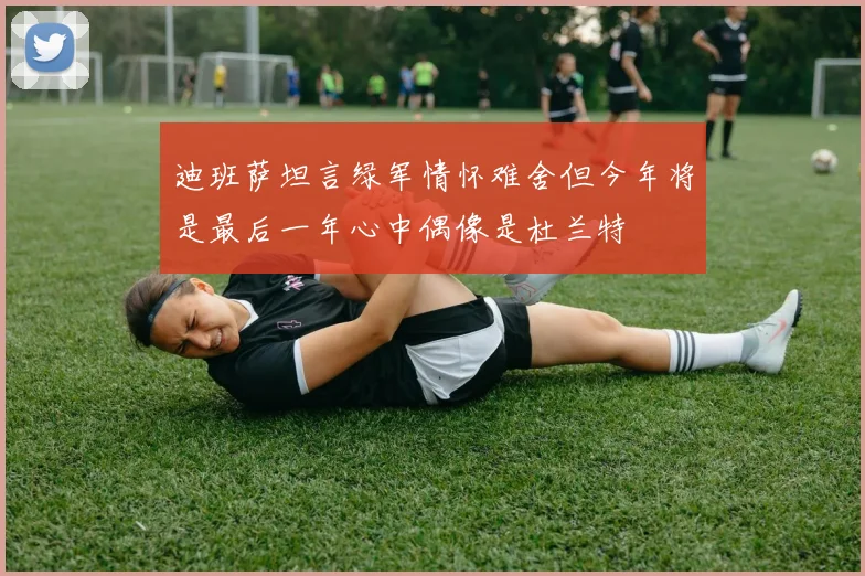 迪班萨坦言绿军情怀难舍但今年将是最后一年心中偶像是杜兰特