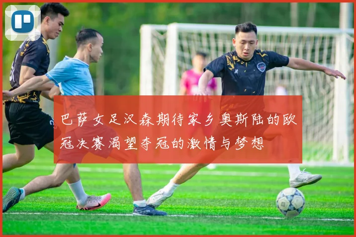 巴萨女足汉森期待家乡奥斯陆的欧冠决赛渴望夺冠的激情与梦想