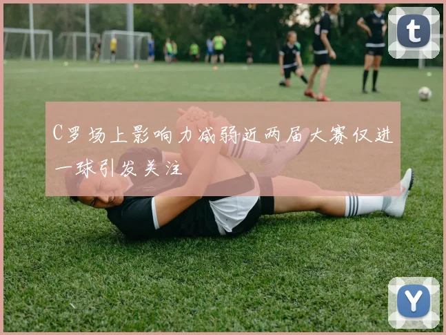 C罗场上影响力减弱近两届大赛仅进一球引发关注