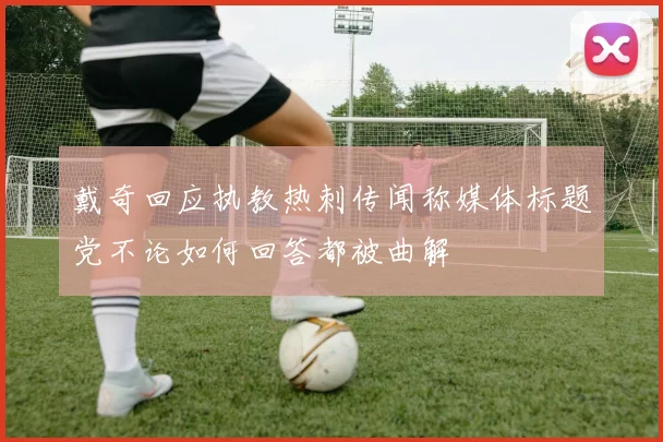 戴奇回应执教热刺传闻称媒体标题党不论如何回答都被曲解