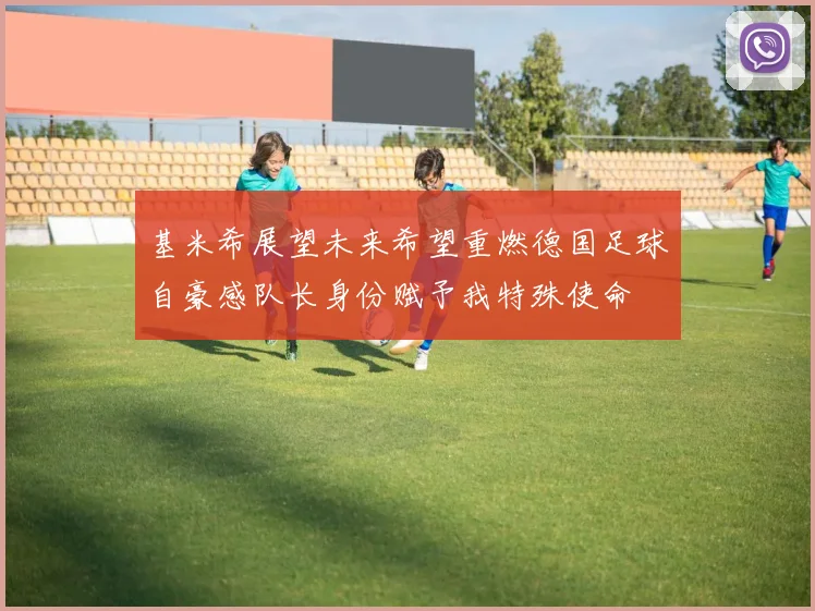 基米希展望未来希望重燃德国足球自豪感队长身份赋予我特殊使命