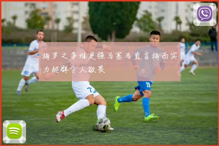 梅罗之争谁更强马塞洛直言梅西实力超群令人敬畏